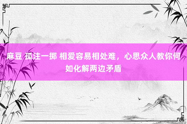 麻豆 孤注一掷 相爱容易相处难，心思众人教你何如化解两边矛盾
