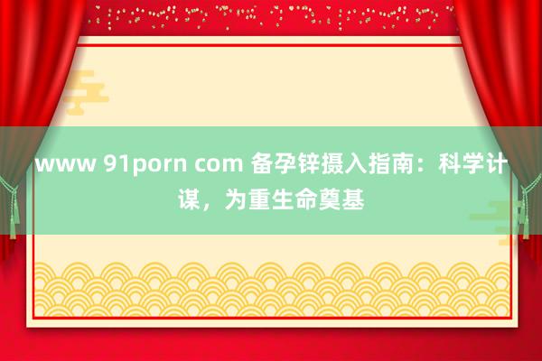 www 91porn com 备孕锌摄入指南：科学计谋，为重生命奠基