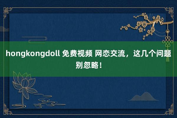 hongkongdoll 免费视频 网恋交流，这几个问题别忽略！