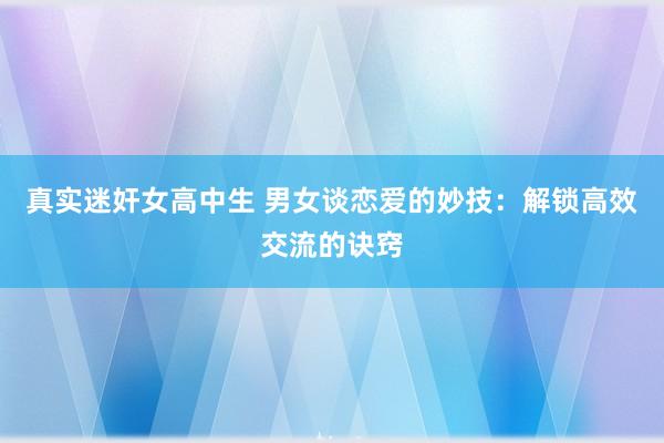 真实迷奸女高中生 男女谈恋爱的妙技：解锁高效交流的诀窍