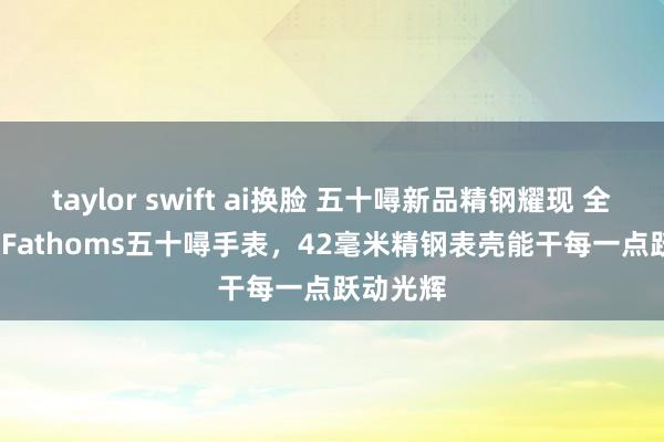 taylor swift ai换脸 五十噚新品精钢耀现 全新Fifty Fathoms五十噚手表，42毫米精钢表壳能干每一点跃动光辉