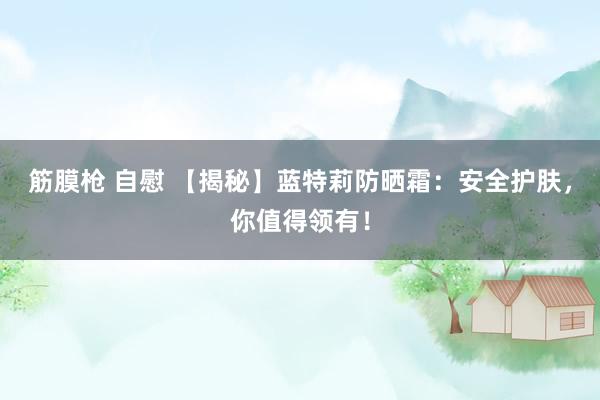 筋膜枪 自慰 【揭秘】蓝特莉防晒霜：安全护肤，你值得领有！