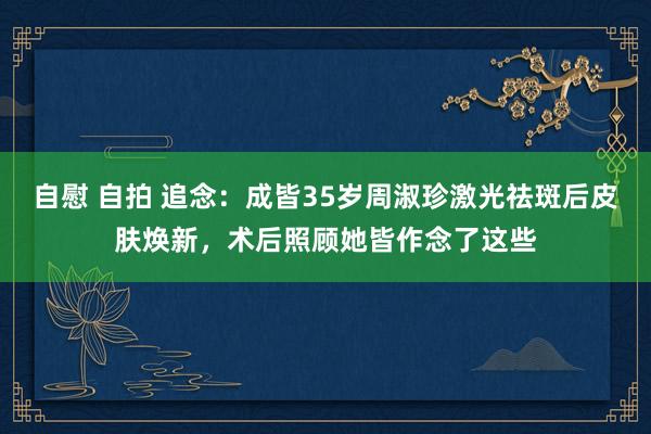 自慰 自拍 追念：成皆35岁周淑珍激光祛斑后皮肤焕新，术后照顾她皆作念了这些