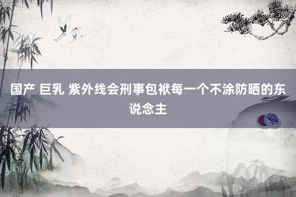 国产 巨乳 紫外线会刑事包袱每一个不涂防晒的东说念主
