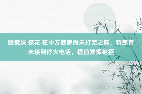 眼镜妹 探花 在中方底牌尚未打完之际，特朗普未接到停火电话，提前发挥绝招