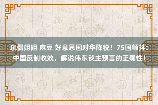 玩偶姐姐 麻豆 好意思国对华降税！75国颤抖：中国反制收效，解说伟东谈主预言的正确性！