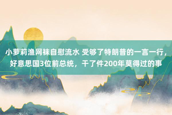 小萝莉渔网袜自慰流水 受够了特朗普的一言一行，好意思国3位前总统，干了件200年莫得过的事
