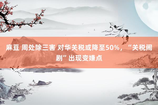 麻豆 周处除三害 对华关税或降至50%，“关税闹剧”出现变嫌点