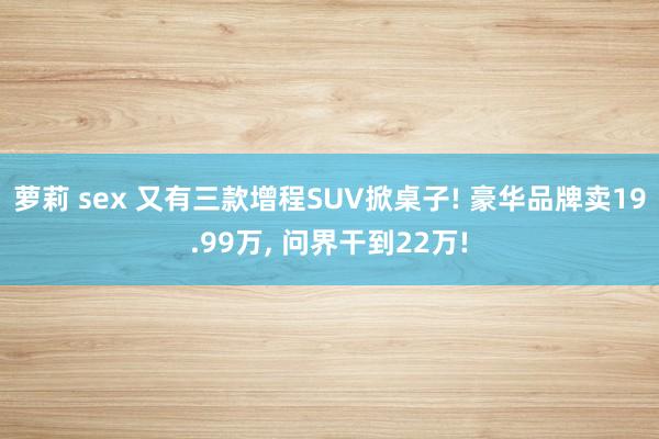 萝莉 sex 又有三款增程SUV掀桌子! 豪华品牌卖19.99万， 问界干到22万!