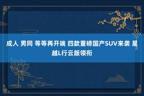 成人 男同 等等再开端 四款重磅国产SUV来袭 星越L行云版领衔