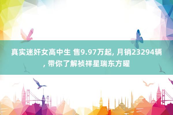 真实迷奸女高中生 售9.97万起， 月销23294辆， 带你了解祯祥星瑞东方曜
