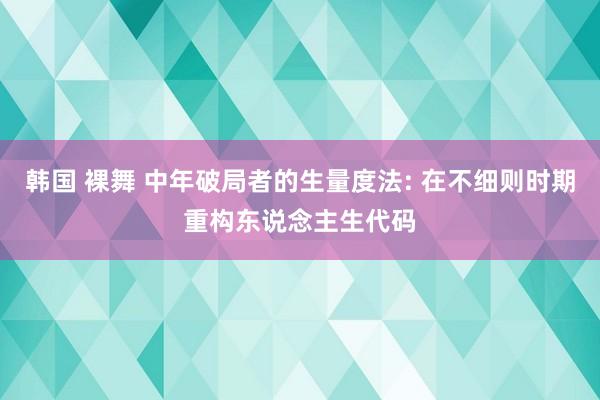 韩国 裸舞 中年破局者的生量度法: 在不细则时期重构东说念主生代码