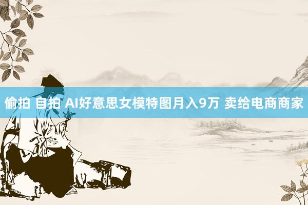 偷拍 自拍 AI好意思女模特图月入9万 卖给电商商家