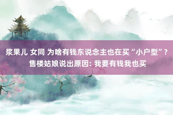 浆果儿 女同 为啥有钱东说念主也在买“小户型”? 售楼姑娘说出原因: 我要有钱我也买