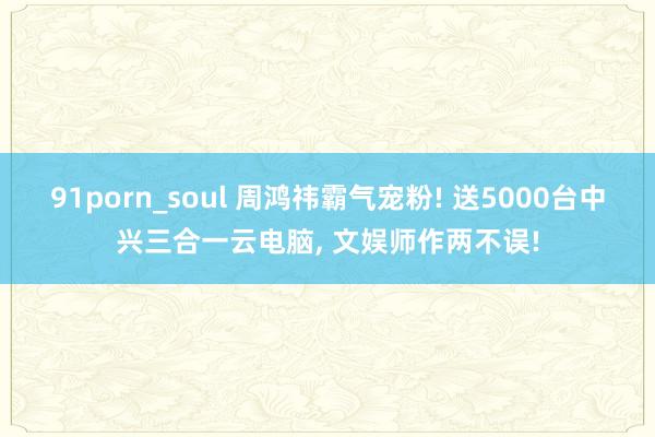91porn_soul 周鸿祎霸气宠粉! 送5000台中兴三合一云电脑， 文娱师作两不误!