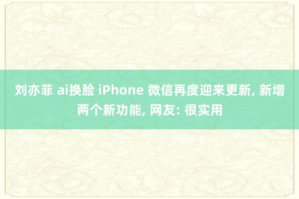 刘亦菲 ai换脸 iPhone 微信再度迎来更新， 新增两个新功能， 网友: 很实用