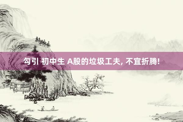 勾引 初中生 A股的垃圾工夫， 不宜折腾!