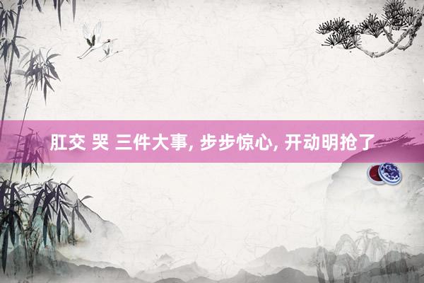 肛交 哭 三件大事， 步步惊心， 开动明抢了