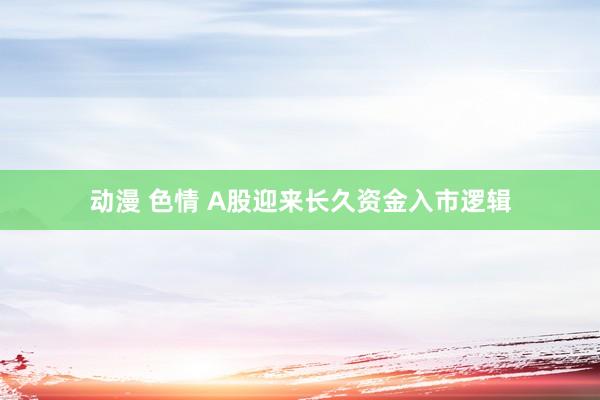 动漫 色情 A股迎来长久资金入市逻辑