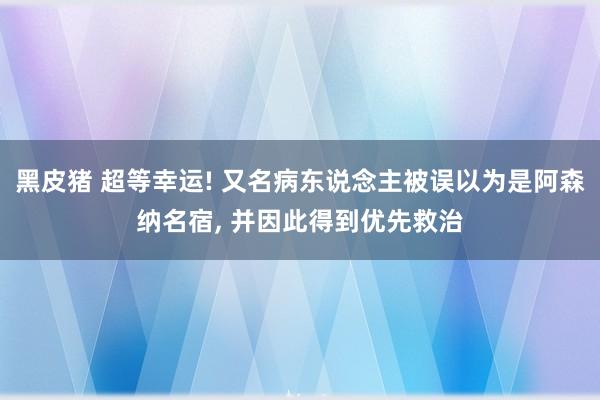 黑皮猪 超等幸运! 又名病东说念主被误以为是阿森纳名宿， 并因此得到优先救治