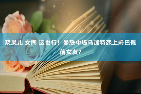 浆果儿 女同 这也行！曼联中场乌加特恋上姆巴佩前女友？