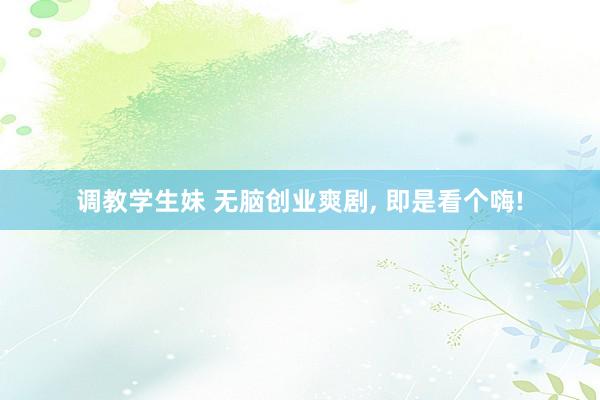 调教学生妹 无脑创业爽剧， 即是看个嗨!