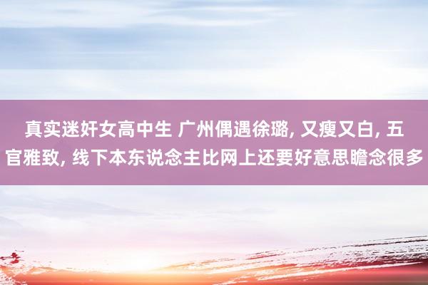 真实迷奸女高中生 广州偶遇徐璐， 又瘦又白， 五官雅致， 线下本东说念主比网上还要好意思瞻念很多