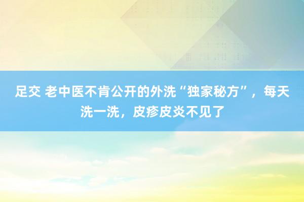 足交 老中医不肯公开的外洗“独家秘方”，每天洗一洗，皮疹皮炎不见了