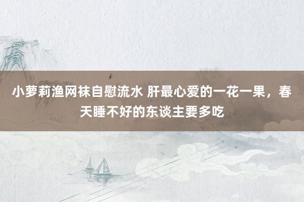 小萝莉渔网袜自慰流水 肝最心爱的一花一果，春天睡不好的东谈主要多吃