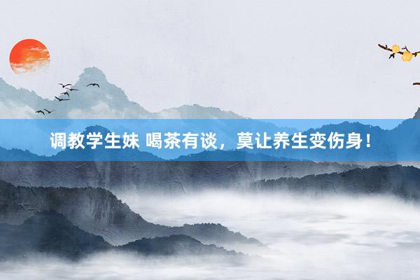 调教学生妹 喝茶有谈，莫让养生变伤身！