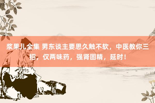 浆果儿全集 男东谈主要思久触不软，中医教你三招，仅两味药，强肾固精，延时！