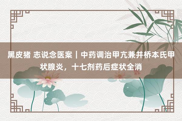 黑皮猪 志说念医案｜中药调治甲亢兼并桥本氏甲状腺炎，十七剂药后症状全消