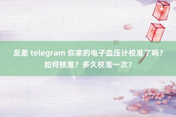 反差 telegram 你家的电子血压计校准了吗？如何校准？多久校准一次？