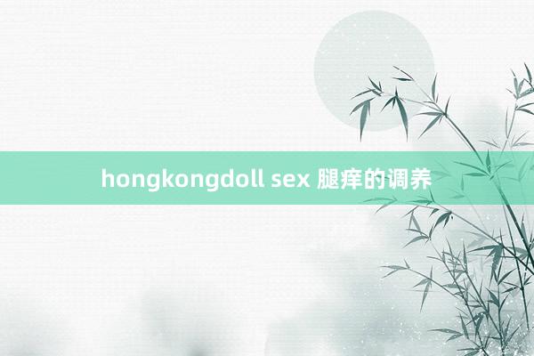 hongkongdoll sex 腿痒的调养