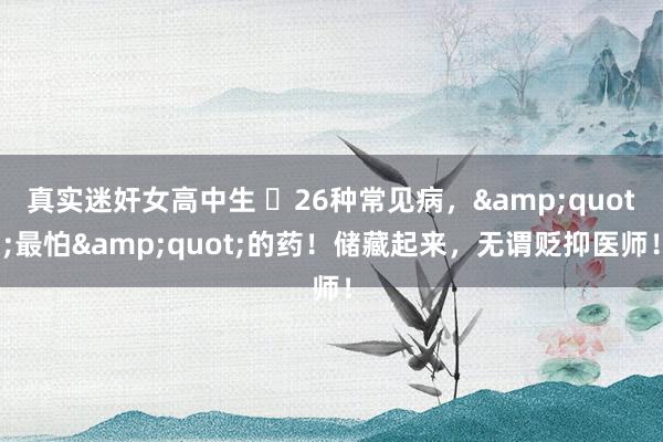 真实迷奸女高中生 ​26种常见病，&quot;最怕&quot;的药！储藏起来，无谓贬抑医师！