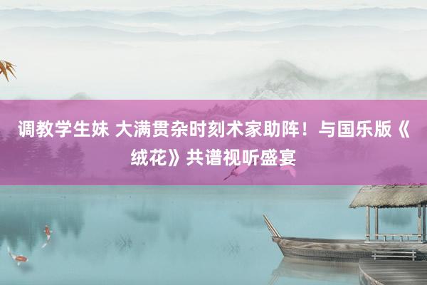 调教学生妹 大满贯杂时刻术家助阵！与国乐版《绒花》共谱视听盛宴
