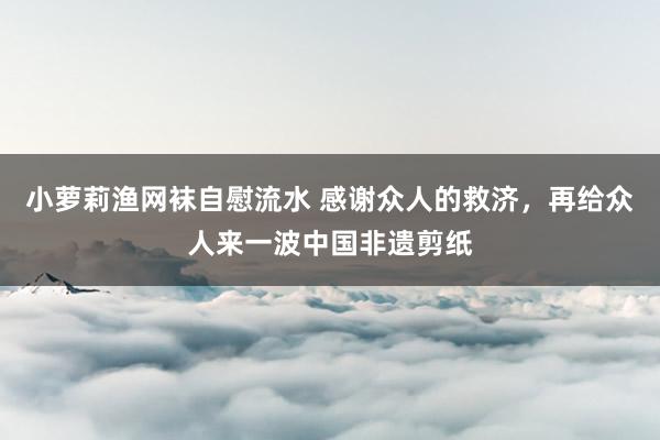 小萝莉渔网袜自慰流水 感谢众人的救济，再给众人来一波中国非遗剪纸