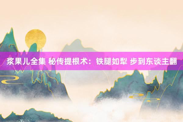 浆果儿全集 秘传提根术：铁腿如犁 步到东谈主翻