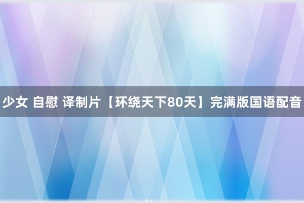 少女 自慰 译制片【环绕天下80天】完满版国语配音