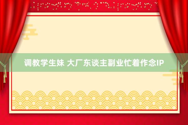 调教学生妹 大厂东谈主副业忙着作念IP