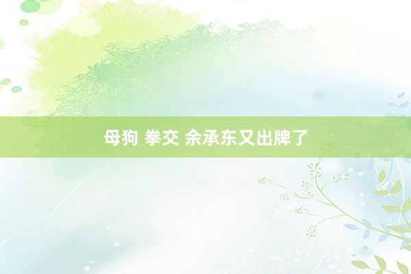 母狗 拳交 余承东又出牌了
