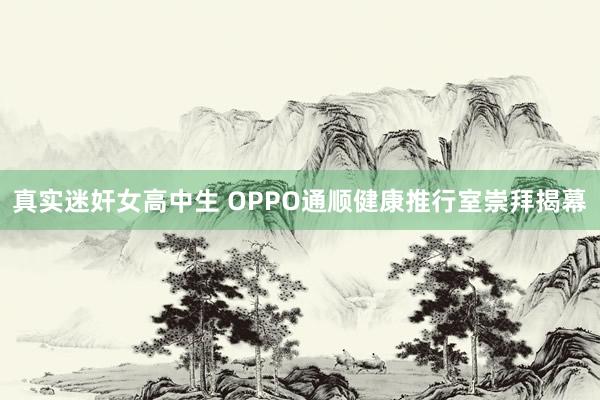 真实迷奸女高中生 OPPO通顺健康推行室崇拜揭幕
